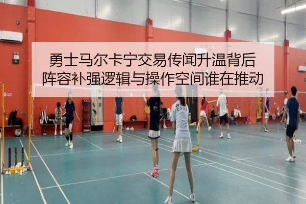 勇士马尔卡宁交易传闻升温背后 阵容补强逻辑与操作空间谁在推动