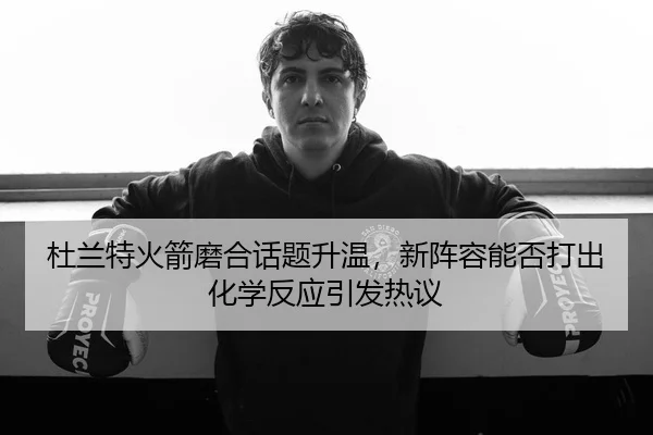 杜兰特火箭磨合话题升温，新阵容能否打出化学反应引发热议